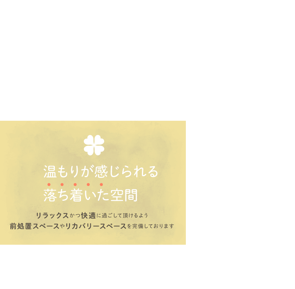 温もりが感じられる落ち着いた空間 リラックスかつ快適に過ごして頂けるよう前処置スペースやリカバリースペースを完備しております