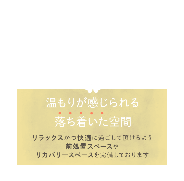 温もりが感じられる落ち着いた空間 リラックスかつ快適に過ごして頂けるよう前処置スペースやリカバリースペースを完備しております