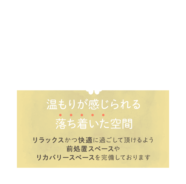 温もりが感じられる落ち着いた空間 リラックスかつ快適に過ごして頂けるよう前処置スペースやリカバリースペースを完備しております