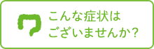 こんな症状は ございませんか？